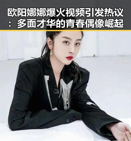 欧阳娜娜爆火视频引发热议：多面才华的青春偶像崛起