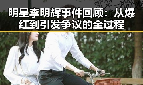 明星李明辉事件回顾：从爆红到引发争议的全过程