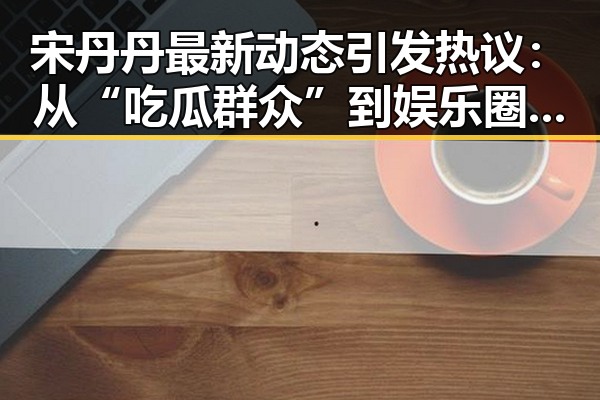 宋丹丹最新动态引发热议:从“吃瓜群众”到娱乐圈风向标的蜕变