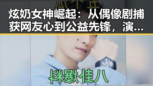 炫奶女神崛起:从偶像剧捕获网友心到公益先锋,演艺与生活双线发力
